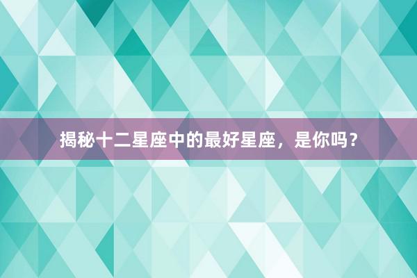 揭秘十二星座中的最好星座，是你吗？